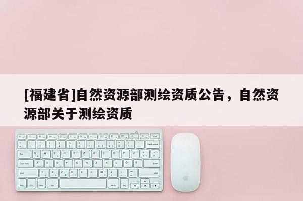 [福建省]自然资源部测绘资质公告，自然资源部关于测绘资质