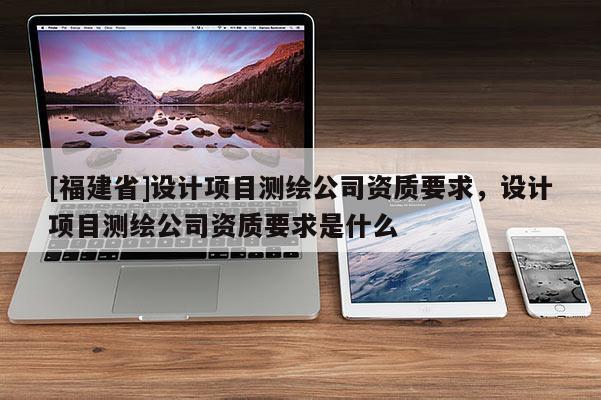 [福建省]设计项目测绘公司资质要求，设计项目测绘公司资质要求是什么