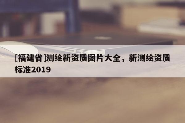 [福建省]测绘新资质图片大全，新测绘资质标准2019