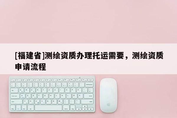 [福建省]测绘资质办理托运需要，测绘资质申请流程