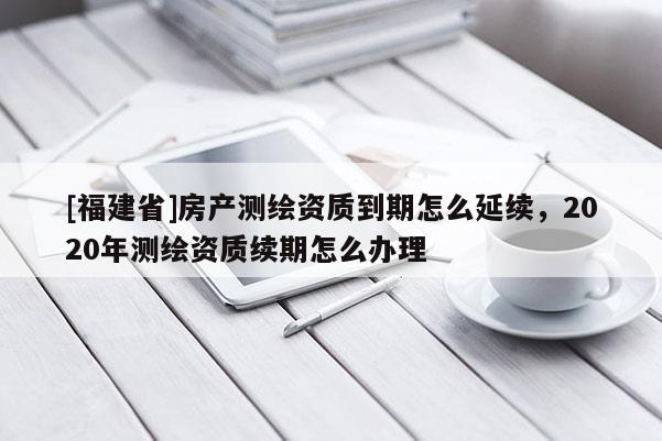 [福建省]房产测绘资质到期怎么延续，2020年测绘资质续期怎么办理