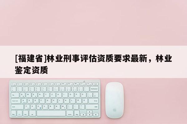 [福建省]林业刑事评估资质要求最新，林业鉴定资质
