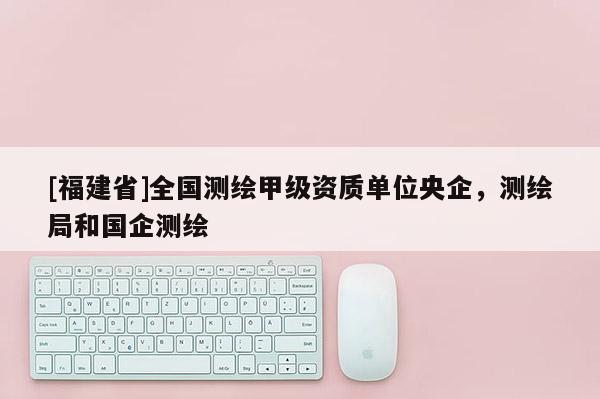 [福建省]全国测绘甲级资质单位央企，测绘局和国企测绘