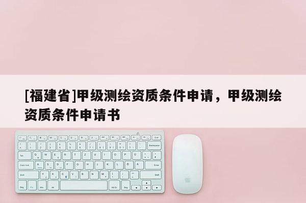 [福建省]甲级测绘资质条件申请，甲级测绘资质条件申请书