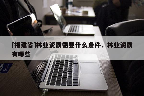 [福建省]林业资质需要什么条件，林业资质有哪些