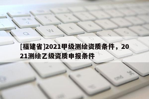 [福建省]2021甲级测绘资质条件，2021测绘乙级资质申报条件