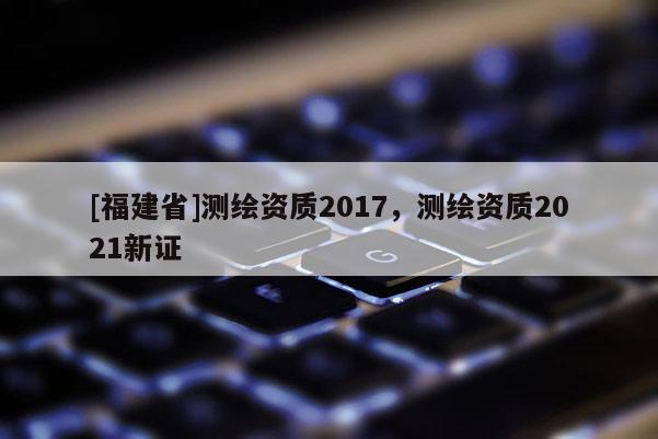 [福建省]测绘资质2017，测绘资质2021新证