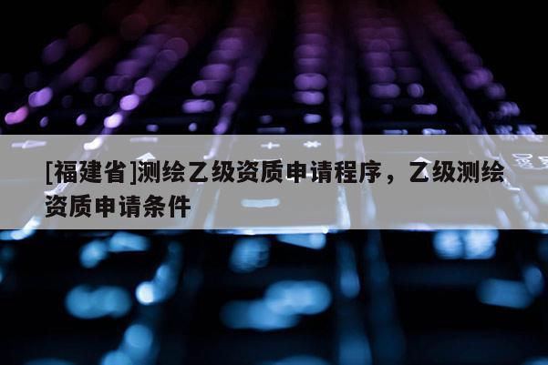 [福建省]测绘乙级资质申请程序，乙级测绘资质申请条件