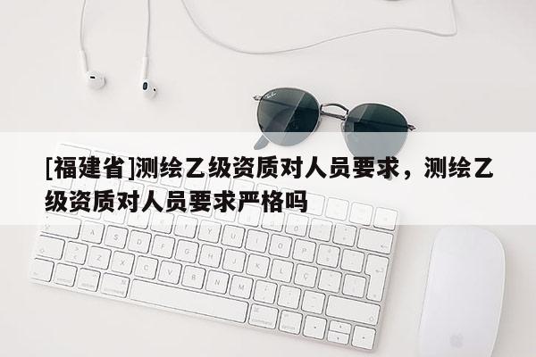 [福建省]测绘乙级资质对人员要求，测绘乙级资质对人员要求严格吗