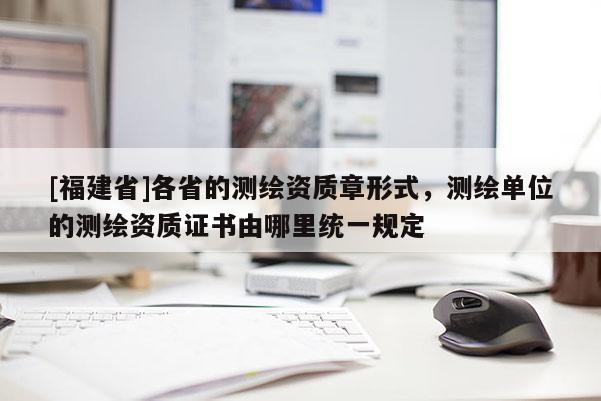 [福建省]各省的测绘资质章形式，测绘单位的测绘资质证书由哪里统一规定