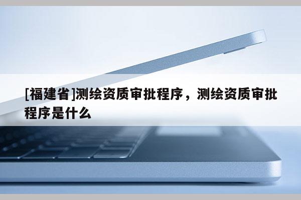 [福建省]测绘资质审批程序，测绘资质审批程序是什么