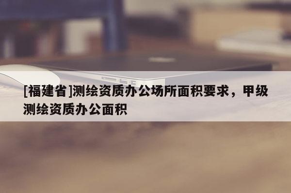 [福建省]测绘资质办公场所面积要求，甲级测绘资质办公面积