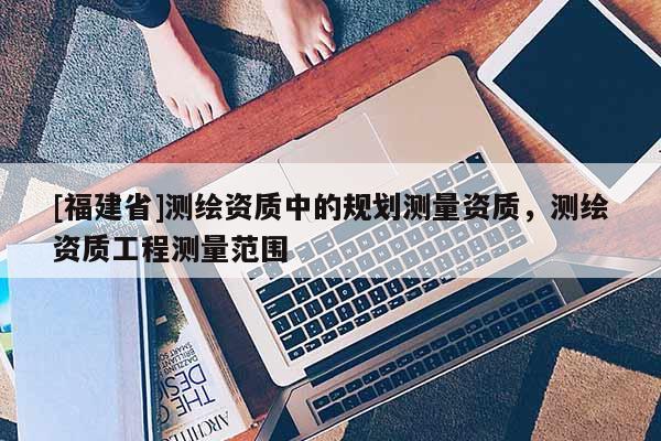 [福建省]测绘资质中的规划测量资质，测绘资质工程测量范围