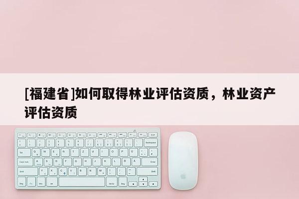 [福建省]如何取得林业评估资质，林业资产评估资质