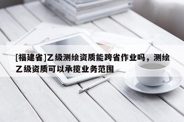 [福建省]乙级测绘资质能跨省作业吗，测绘乙级资质可以承揽业务范围
