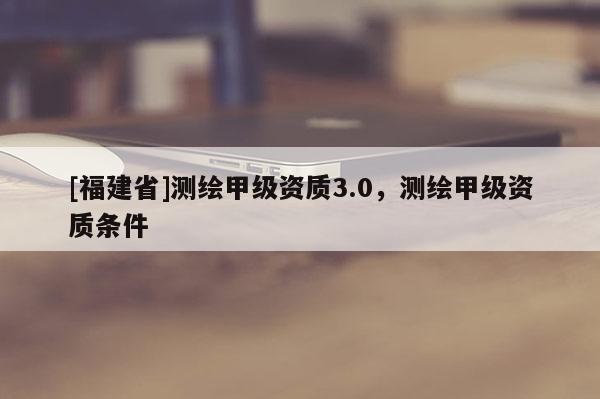 [福建省]测绘甲级资质3.0，测绘甲级资质条件