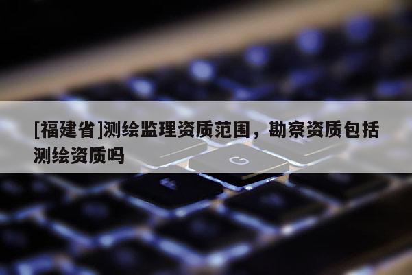 [福建省]测绘监理资质范围，勘察资质包括测绘资质吗