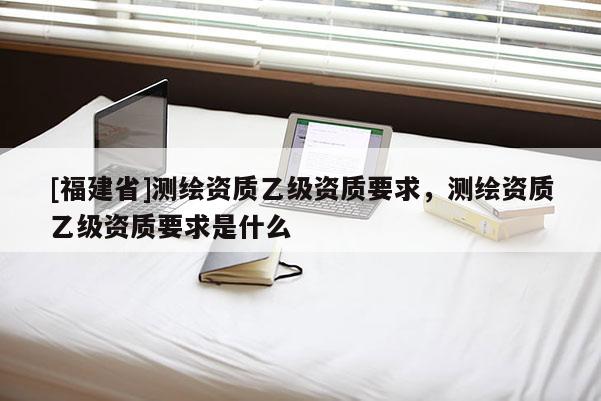 [福建省]测绘资质乙级资质要求，测绘资质乙级资质要求是什么