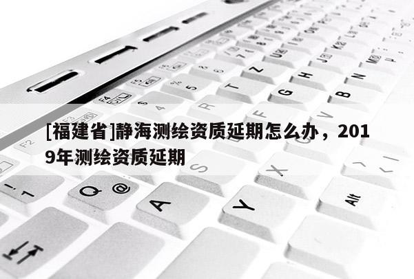 [福建省]静海测绘资质延期怎么办，2019年测绘资质延期