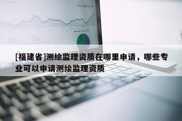 [福建省]测绘监理资质在哪里申请，哪些专业可以申请测绘监理资质