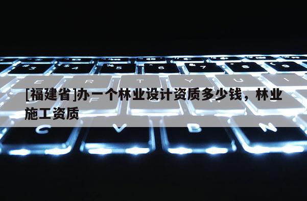 [福建省]办一个林业设计资质多少钱，林业施工资质