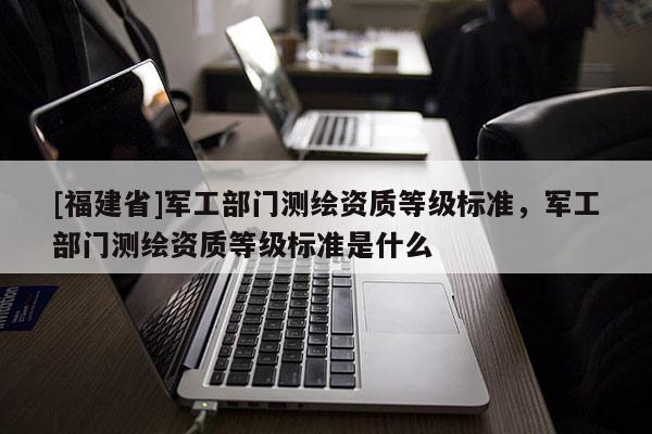 [福建省]军工部门测绘资质等级标准，军工部门测绘资质等级标准是什么