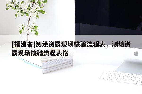 [福建省]测绘资质现场核验流程表，测绘资质现场核验流程表格