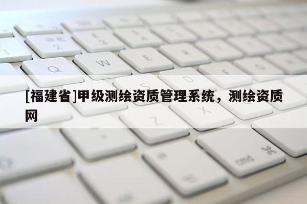[福建省]甲级测绘资质管理系统，测绘资质网