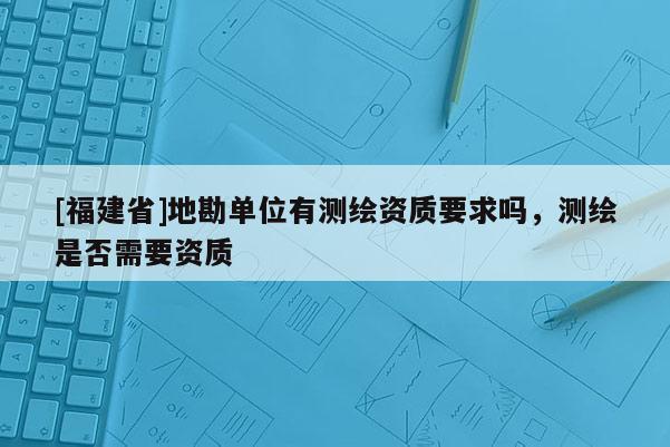 [福建省]地勘单位有测绘资质要求吗，测绘是否需要资质