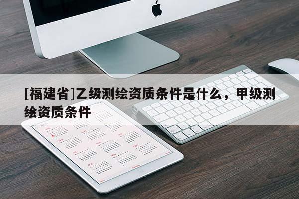 [福建省]乙级测绘资质条件是什么，甲级测绘资质条件
