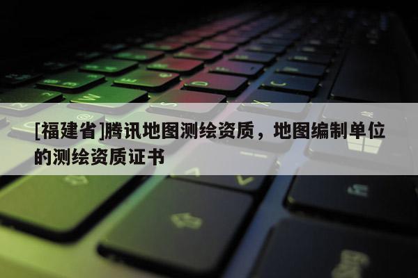 [福建省]腾讯地图测绘资质，地图编制单位的测绘资质证书