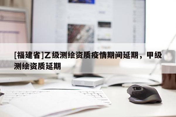 [福建省]乙级测绘资质疫情期间延期，甲级测绘资质延期