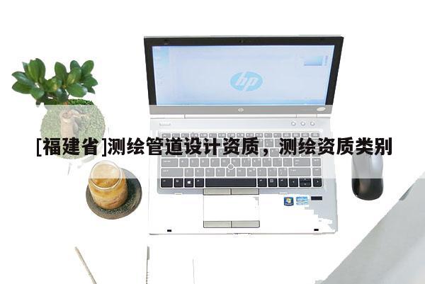[福建省]测绘管道设计资质，测绘资质类别