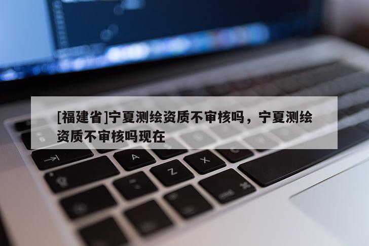 [福建省]宁夏测绘资质不审核吗，宁夏测绘资质不审核吗现在