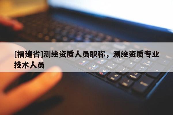 [福建省]测绘资质人员职称，测绘资质专业技术人员