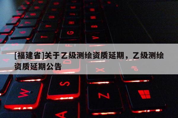 [福建省]关于乙级测绘资质延期，乙级测绘资质延期公告