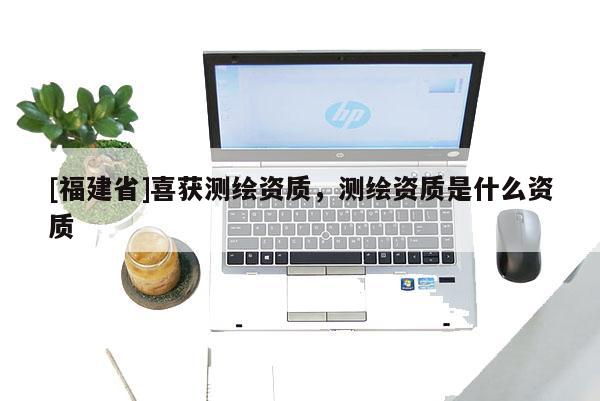[福建省]喜获测绘资质，测绘资质是什么资质
