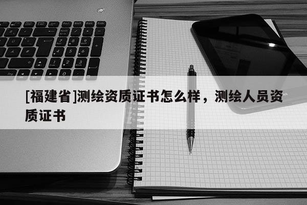 [福建省]测绘资质证书怎么样，测绘人员资质证书
