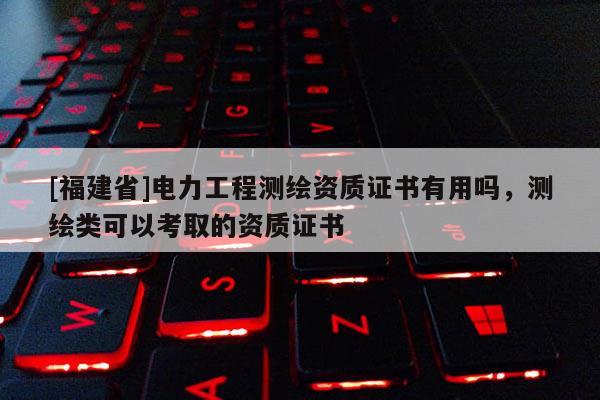 [福建省]电力工程测绘资质证书有用吗，测绘类可以考取的资质证书