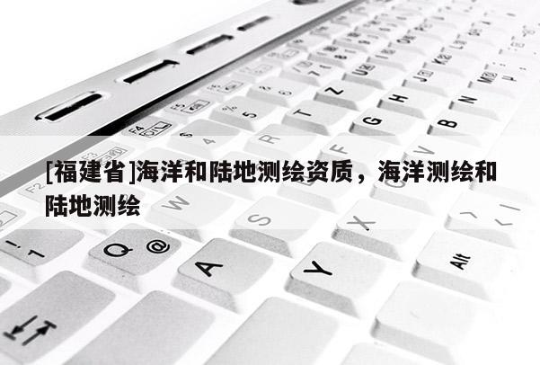 [福建省]海洋和陆地测绘资质，海洋测绘和陆地测绘