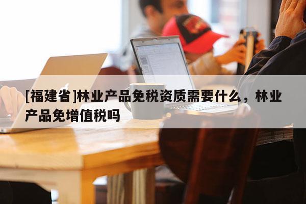 [福建省]林业产品免税资质需要什么，林业产品免增值税吗