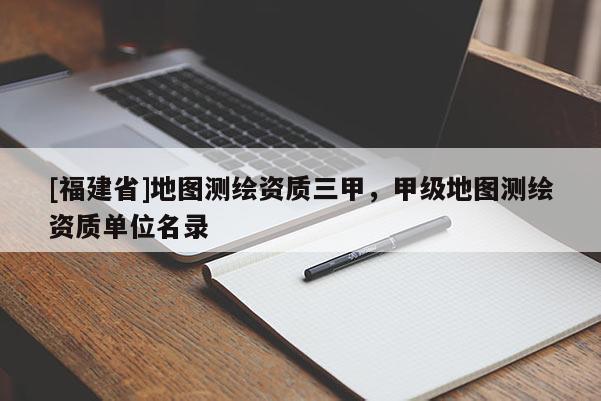 [福建省]地图测绘资质三甲，甲级地图测绘资质单位名录