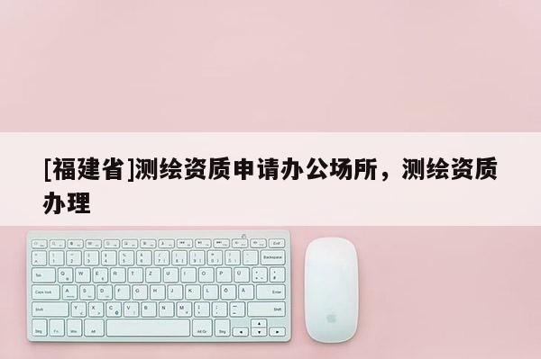[福建省]测绘资质申请办公场所，测绘资质办理