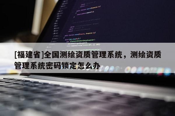 [福建省]全国测绘资质管理系统，测绘资质管理系统密码锁定怎么办