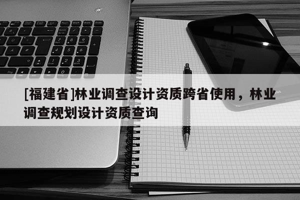 [福建省]林业调查设计资质跨省使用，林业调查规划设计资质查询
