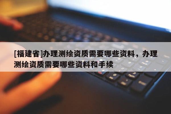 [福建省]办理测绘资质需要哪些资料，办理测绘资质需要哪些资料和手续