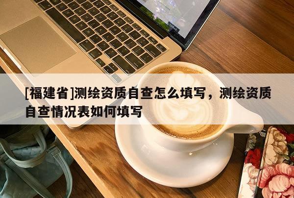 [福建省]测绘资质自查怎么填写，测绘资质自查情况表如何填写