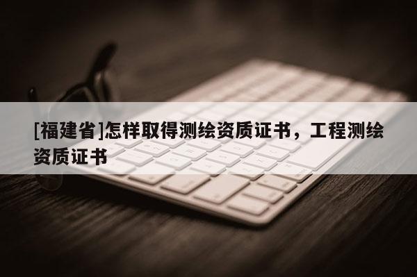 [福建省]怎样取得测绘资质证书，工程测绘资质证书
