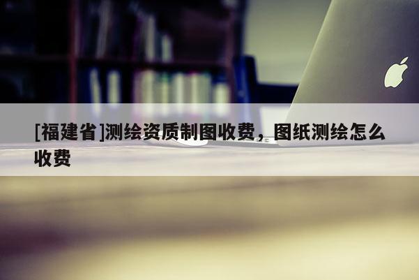 [福建省]测绘资质制图收费，图纸测绘怎么收费