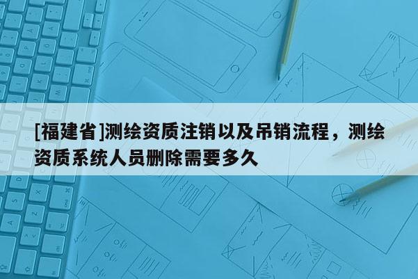 [福建省]测绘资质注销以及吊销流程，测绘资质系统人员删除需要多久